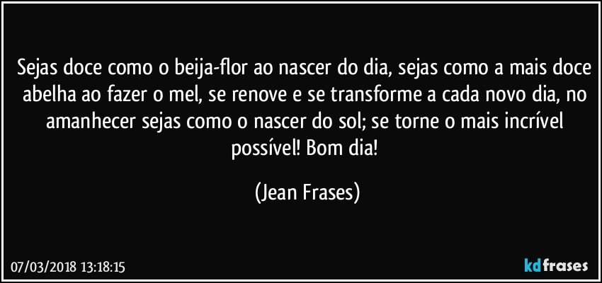 Sejas doce como o beija-flor ao nascer do dia, sejas como a mais doce abelha ao fazer o mel, se renove e se transforme a cada novo dia, no amanhecer sejas como o nascer do sol; se torne o mais incrível possível! Bom dia! (Jean Frases)