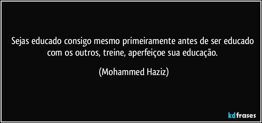 Sejas educado consigo mesmo primeiramente antes de ser educado com os outros, treine, aperfeiçoe sua educação. (Mohammed Haziz)