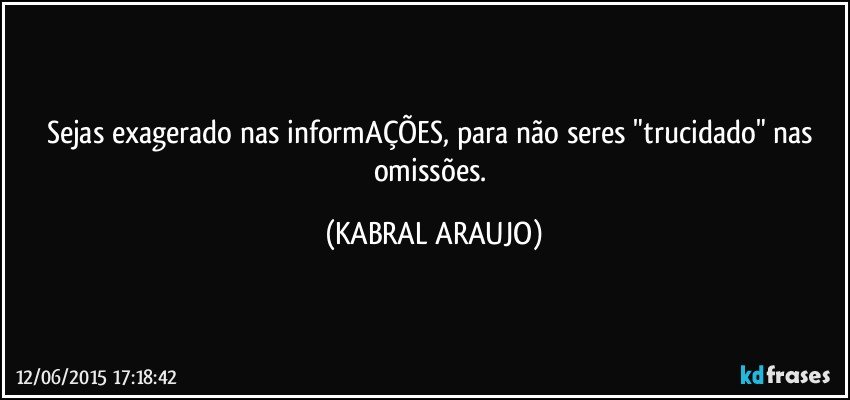 Sejas exagerado nas informAÇÕES, para não seres "trucidado" nas omissões. (KABRAL ARAUJO)