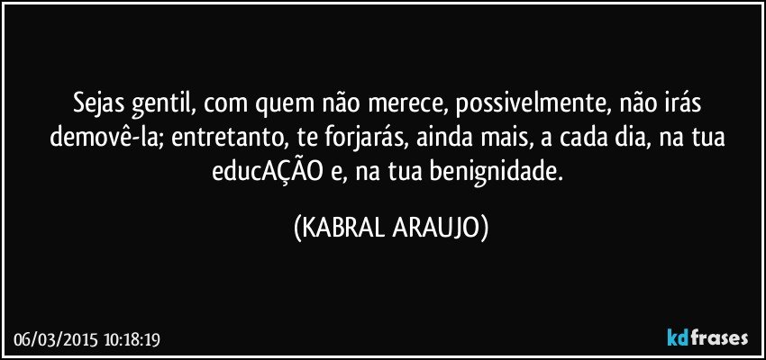 Sejas gentil, com quem não merece, possivelmente, não irás demovê-la; entretanto, te forjarás, ainda mais, a cada dia, na tua educAÇÃO e, na tua benignidade. (KABRAL ARAUJO)