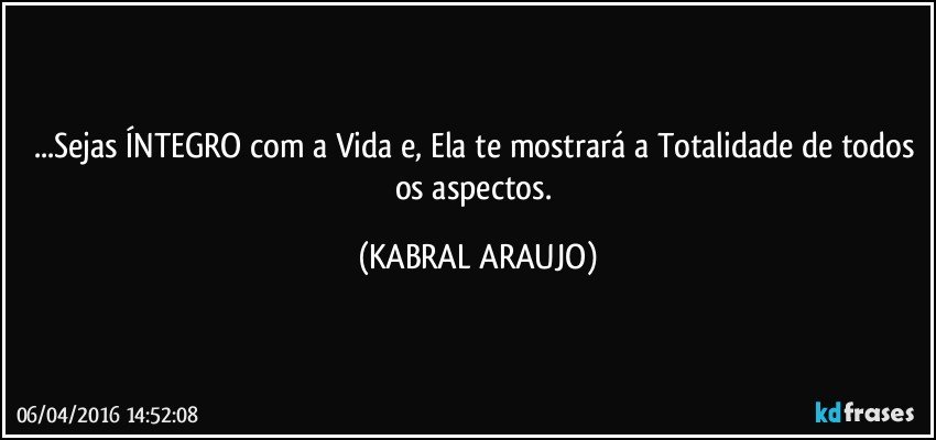 ...Sejas ÍNTEGRO com a Vida e, Ela te mostrará a Totalidade de todos os aspectos. (KABRAL ARAUJO)