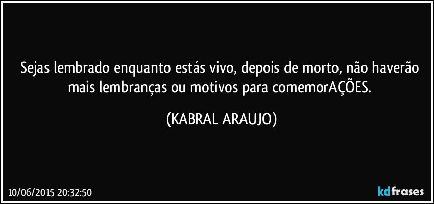 Sejas lembrado enquanto estás vivo, depois de morto, não haverão mais lembranças ou motivos para comemorAÇÕES. (KABRAL ARAUJO)