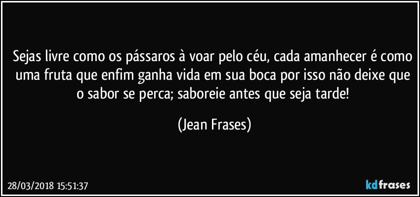 Sejas livre como os pássaros à voar pelo céu, cada amanhecer é como uma fruta que enfim ganha vida em sua boca por isso não deixe que o sabor se perca; saboreie antes que seja tarde! (Jean Frases)