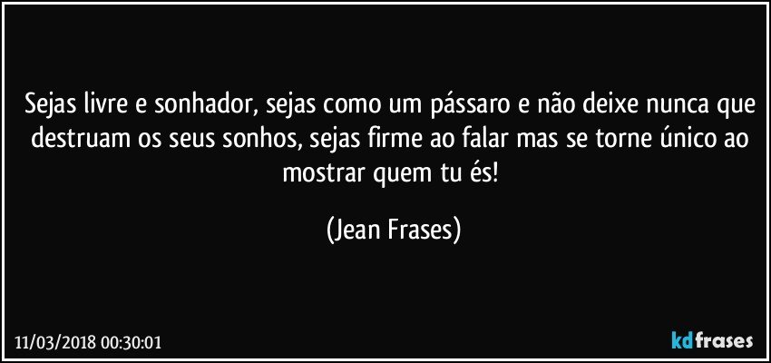 Sejas livre e sonhador, sejas como um pássaro e não deixe nunca que destruam os seus sonhos, sejas firme ao falar mas se torne único ao mostrar quem tu és! (Jean Frases)