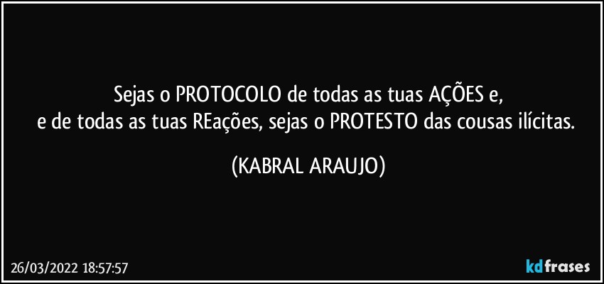 Sejas o PROTOCOLO de todas as tuas AÇÕES e,
e de todas as tuas REações, sejas o PROTESTO das cousas ilícitas. (KABRAL ARAUJO)