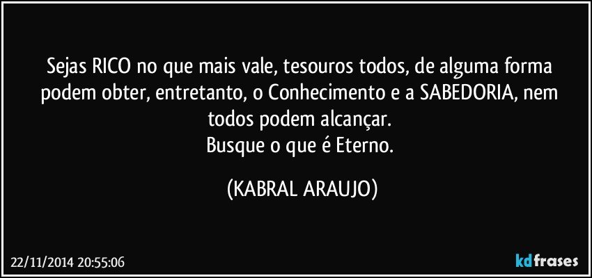 Sejas RICO no que mais vale, tesouros todos, de alguma forma podem obter, entretanto, o Conhecimento e a SABEDORIA, nem todos podem alcançar. 
Busque o que é Eterno. (KABRAL ARAUJO)