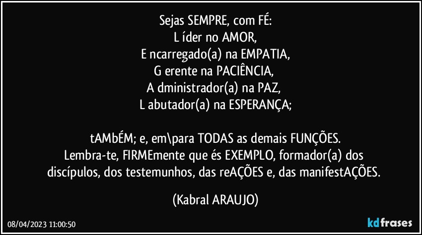 Sejas SEMPRE, com FÉ:
L íder no AMOR,
E ncarregado(a) na EMPATIA,
G erente na PACIÊNCIA, 
A dministrador(a) na PAZ, 
L abutador(a) na ESPERANÇA;

tAMbÉM; e, em\para TODAS as demais FUNÇÕES.
Lembra-te, FIRMEmente que és EXEMPLO, formador(a) dos discípulos, dos testemunhos, das reAÇÕES e, das manifestAÇÕES. (KABRAL ARAUJO)