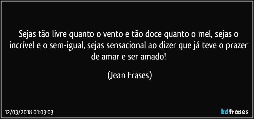 Sejas tão livre quanto o vento e tão doce quanto o mel, sejas o incrível e o sem-igual, sejas sensacional ao dizer que já teve o prazer de amar e ser amado! (Jean Frases)