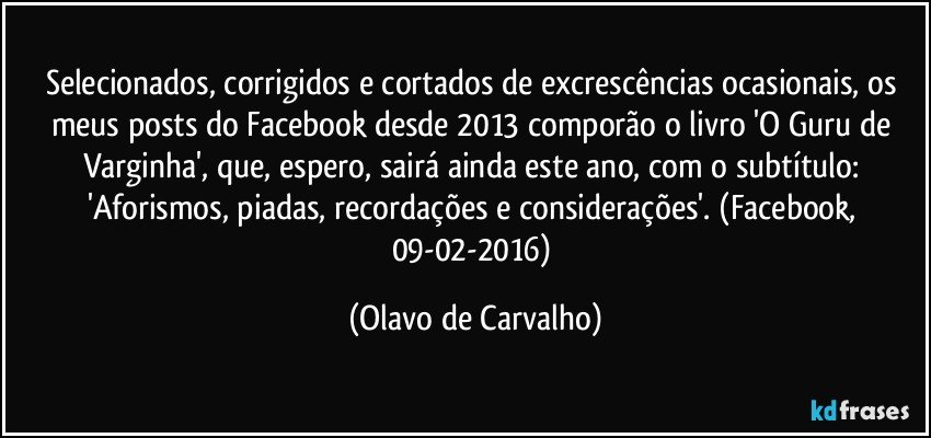 Selecionados, corrigidos e cortados de excrescências ocasionais, os meus posts do Facebook desde 2013 comporão o livro 'O Guru de Varginha', que, espero, sairá ainda este ano, com o subtítulo: 'Aforismos, piadas, recordações e considerações'. (Facebook, 09-02-2016) (Olavo de Carvalho)