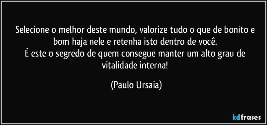 Selecione o melhor deste mundo, valorize tudo o que de bonito e bom haja nele e retenha isto dentro de você. 
É este o segredo de quem consegue manter um alto grau de vitalidade interna! (Paulo Ursaia)