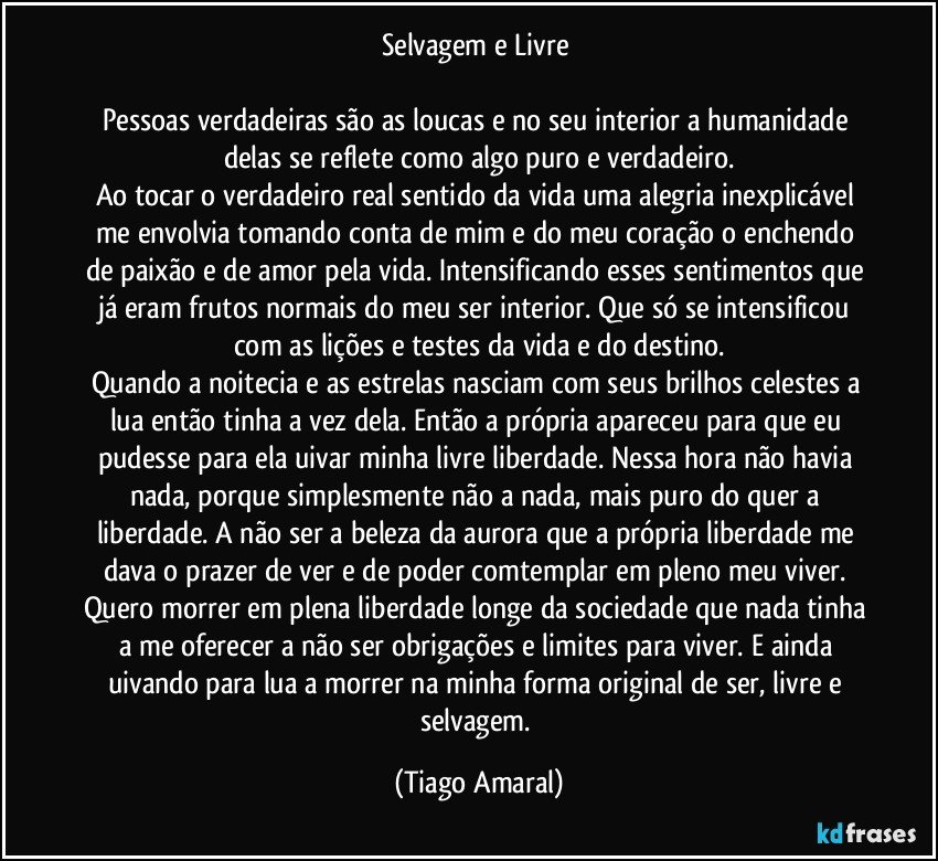 Selvagem e Livre 

Pessoas verdadeiras são as loucas e no seu interior a humanidade delas se reflete como algo puro e verdadeiro.
Ao tocar o verdadeiro real sentido da vida uma alegria inexplicável me envolvia tomando conta de mim e do meu coração o enchendo de paixão e de amor pela vida. Intensificando esses sentimentos que já eram frutos normais do meu ser interior. Que só se intensificou com as lições e testes da vida e do destino.
Quando a noitecia e as estrelas nasciam com seus brilhos celestes a lua então tinha a vez dela. Então a própria apareceu para que eu pudesse para ela uivar minha livre liberdade. Nessa hora não havia nada, porque simplesmente não a nada, mais puro do quer a liberdade. A não ser a beleza da aurora que a própria liberdade me dava o prazer de ver e de poder comtemplar em pleno meu viver. 
Quero morrer em plena liberdade longe da sociedade que nada tinha a me oferecer a não ser obrigações e limites para viver. E ainda uivando para lua a morrer na minha forma original de ser, livre e selvagem. (Tiago Amaral)