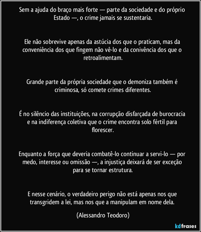 Sem a ajuda do braço mais forte — parte da sociedade e do próprio Estado —, o crime jamais se sustentaria.


Ele não sobrevive apenas da astúcia dos que o praticam, mas da conveniência dos que fingem não vê-lo e da conivência dos que o retroalimentam.


Grande parte da própria sociedade que o demoniza também é criminosa, só comete crimes diferentes.


É no silêncio das instituições, na corrupção disfarçada de burocracia e na indiferença coletiva que o crime encontra solo fértil para florescer.


Enquanto a força que deveria combatê-lo continuar a servi-lo — por medo, interesse ou omissão —, a injustiça deixará de ser exceção para se tornar estrutura.


E nesse cenário, o verdadeiro perigo não está apenas nos que transgridem a lei, mas nos que a manipulam em nome dela. (Alessandro Teodoro)