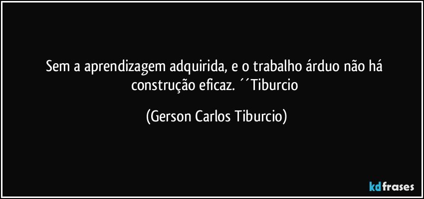 Sem a aprendizagem adquirida, e o trabalho árduo não há construção eficaz. ´´Tiburcio (Gerson Carlos Tiburcio)