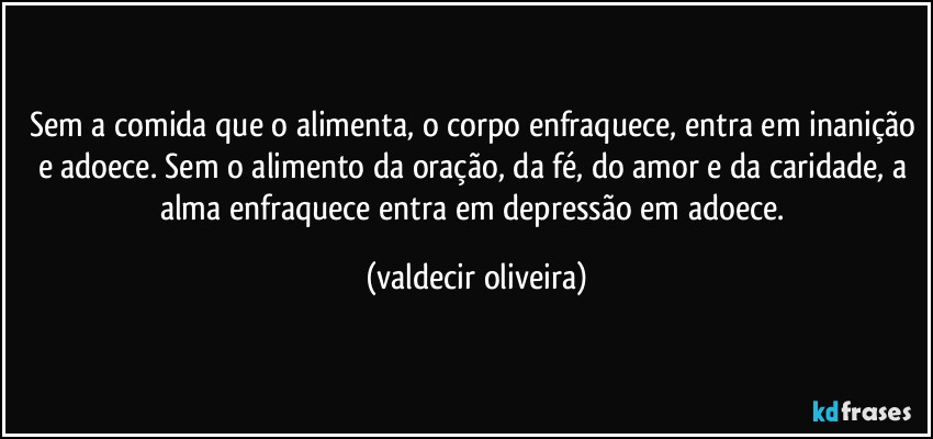 Sem a comida que o alimenta, o corpo enfraquece, entra em inanição e adoece. Sem o alimento da oração, da fé, do amor e da caridade, a alma enfraquece entra em depressão em adoece. (valdecir oliveira)