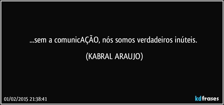 ...sem a comunicAÇÃO, nós somos verdadeiros inúteis. (KABRAL ARAUJO)