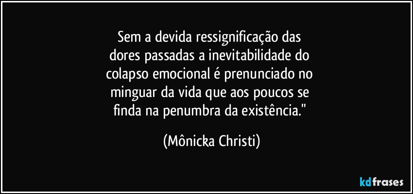 Sem a devida ressignificação das 
dores passadas a inevitabilidade do 
colapso emocional é prenunciado no 
minguar da vida que aos poucos se 
finda na penumbra da existência." (Mônicka Christi)