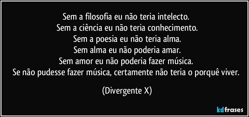 Sem a filosofia eu não teria intelecto. 
Sem a ciência eu não teria conhecimento.
Sem a poesia eu não teria alma.
Sem alma eu não poderia amar.
Sem amor eu não poderia fazer música. 
Se não pudesse fazer música, certamente não teria o porquê viver. (Divergente X)