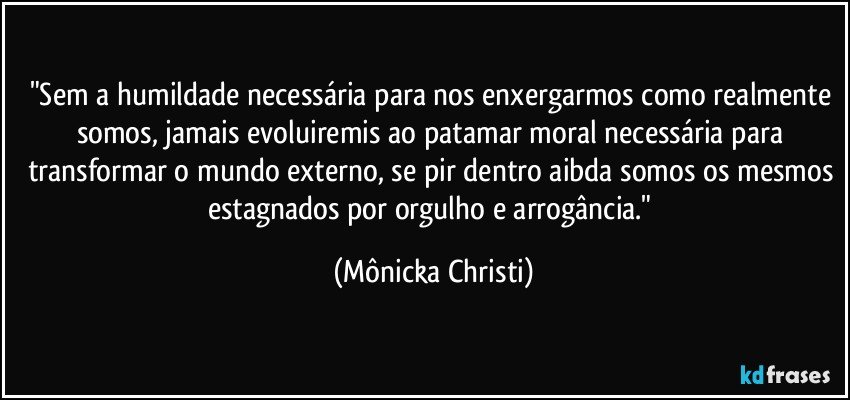 "Sem a humildade necessária para nos enxergarmos  como realmente somos, jamais evoluiremis ao patamar moral necessária para transformar o mundo externo, se pir dentro aibda somos os mesmos estagnados por orgulho e arrogância." (Mônicka Christi)