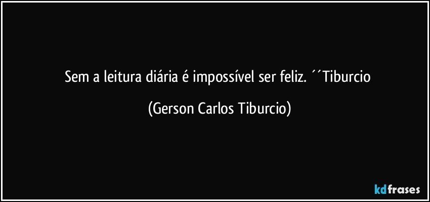 Sem a leitura diária é impossível ser feliz. ´´Tiburcio (Gerson Carlos Tiburcio)