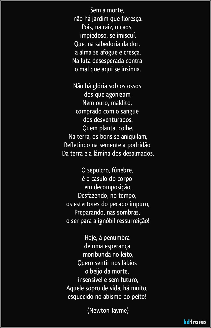 Sem a morte, 
não há jardim que floresça.
Pois, na raiz, o caos, 
impiedoso, se imiscuí.
Que, na sabedoria da dor, 
a alma se afogue e cresça,
Na luta desesperada contra 
o mal que aqui se insinua.

Não há glória sob os ossos 
dos que agonizam,
Nem ouro, maldito, 
comprado com o sangue 
dos desventurados.
Quem planta, colhe.
Na terra, os bons se aniquilam,
Refletindo na semente a podridão 
Da terra e a lâmina dos desalmados.

O sepulcro, fúnebre, 
é o casulo do corpo 
em decomposição,
Desfazendo, no tempo, 
os estertores do pecado impuro,
Preparando, nas sombras, 
o ser para a ignóbil ressurreição!

Hoje, à penumbra 
de uma esperança 
moribunda no leito,
Quero sentir nos lábios 
o beijo da morte, 
insensível e sem futuro,
Aquele sopro de vida, há muito, 
esquecido no abismo do peito! (Newton Jayme)