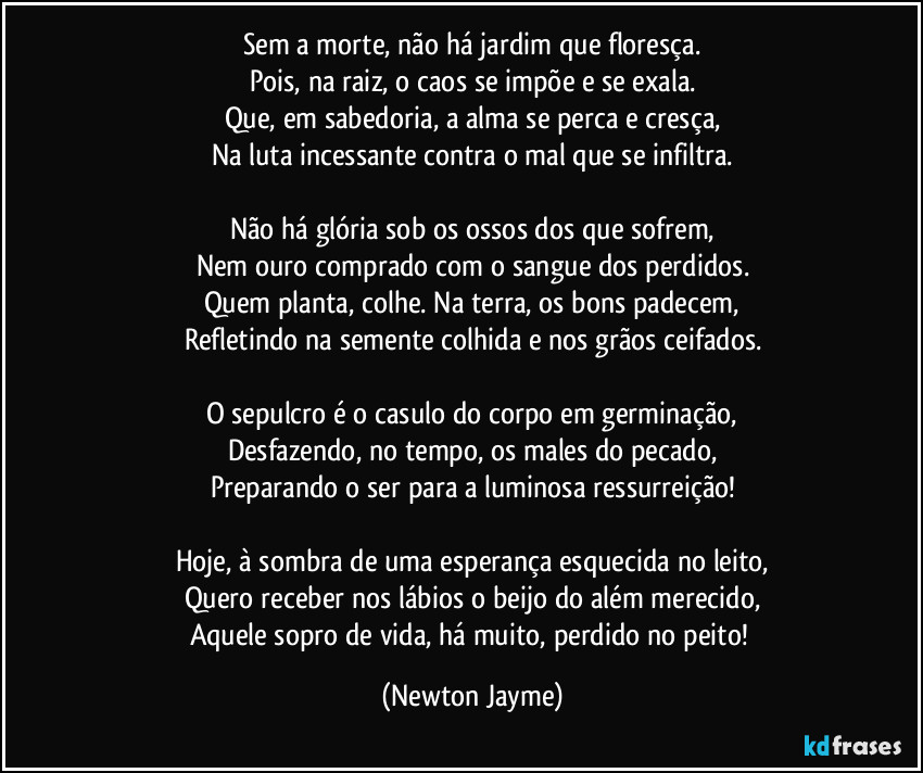 Sem a morte, não há jardim que floresça.
Pois, na raiz, o caos se impõe e se exala.
Que, em sabedoria, a alma se perca e cresça,
Na luta incessante contra o mal que se infiltra.

Não há glória sob os ossos dos que sofrem,
Nem ouro comprado com o sangue dos perdidos.
Quem planta, colhe. Na terra, os bons padecem,
Refletindo na semente colhida e nos grãos ceifados.

O sepulcro é o casulo do corpo em germinação,
Desfazendo, no tempo, os males do pecado,
Preparando o ser para a luminosa ressurreição!

Hoje, à sombra de uma esperança esquecida no leito,
Quero receber nos lábios o beijo do além merecido,
Aquele sopro de vida, há muito, perdido no peito! (Newton Jayme)