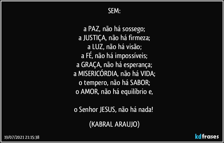 SEM:

a PAZ, não há sossego;
a JUSTIÇA, não há firmeza;
a LUZ, não há visão;
a FÉ, não há impossíveis;
a GRAÇA, não há esperança;
a MISERICÓRDIA, não há VIDA;
o tempero, não há SABOR;
o AMOR, não há equilíbrio e,

o Senhor JESUS, não há nada! (KABRAL ARAUJO)