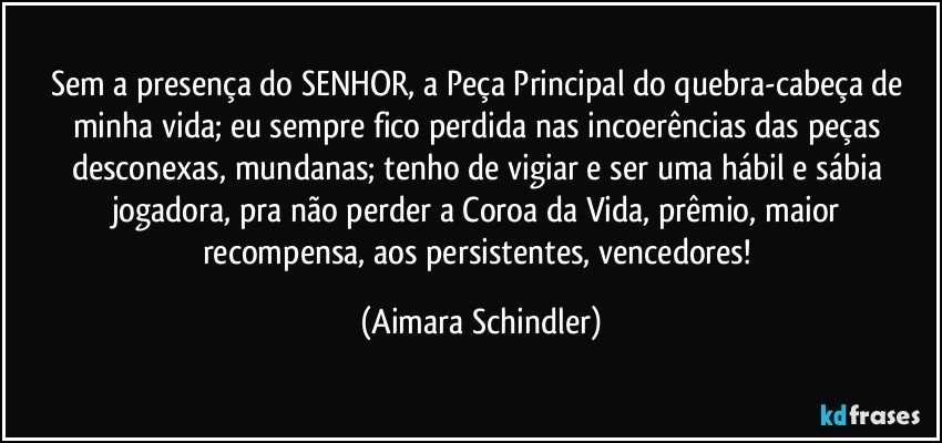 Sem a presença do SENHOR, a Peça Principal do quebra-cabeça de minha vida; eu sempre fico perdida nas incoerências das peças desconexas, mundanas; tenho de vigiar e ser uma hábil e sábia jogadora, pra não perder a Coroa da Vida, prêmio, maior recompensa, aos persistentes, vencedores! (Aimara Schindler)