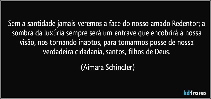 Sem a santidade jamais veremos a face do nosso amado Redentor; a sombra da luxúria sempre será um entrave que encobrirá a nossa visão, nos tornando inaptos, para tomarmos posse de nossa verdadeira cidadania, santos, filhos de Deus. (Aimara Schindler)