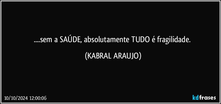 ...sem a SAÚDE, absolutamente TUDO é fragilidade. (KABRAL ARAUJO)