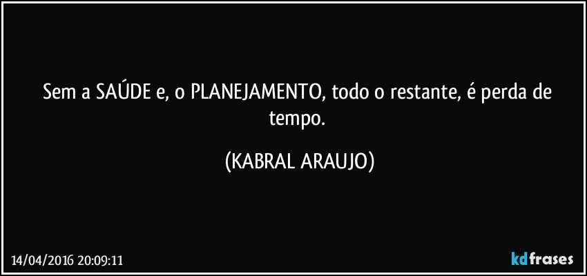 Sem a SAÚDE e, o PLANEJAMENTO, todo o restante, é perda de tempo. (KABRAL ARAUJO)
