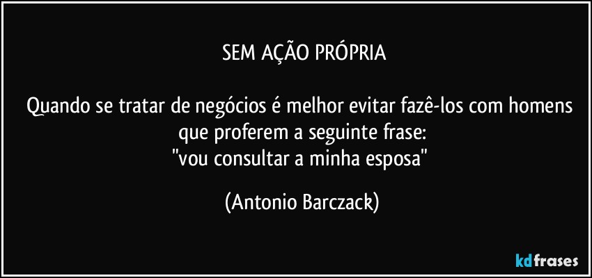 ⁠SEM AÇÃO PRÓPRIA

Quando se tratar de negócios é melhor evitar fazê-los com homens que proferem a seguinte frase:
"vou consultar a minha esposa" (Antonio Barczack)