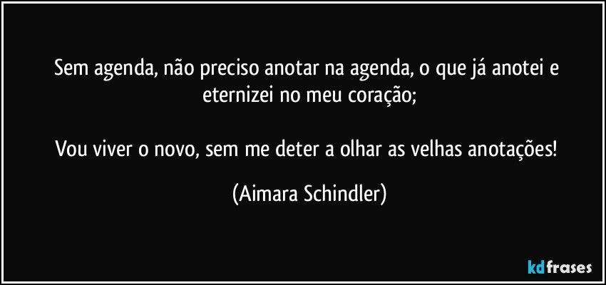 Sem agenda, não preciso anotar na agenda, o que já anotei e eternizei no meu coração;

Vou viver o novo, sem me deter a olhar as velhas anotações! (Aimara Schindler)