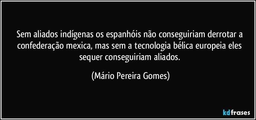 Sem aliados indígenas os espanhóis não conseguiriam derrotar a confederação mexica, mas sem a tecnologia bélica europeia eles sequer conseguiriam aliados. (Mário Pereira Gomes)