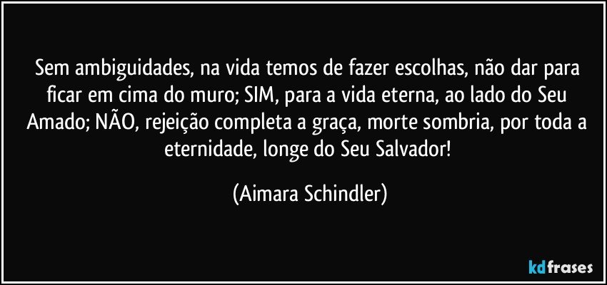 Sem ambiguidades, na vida temos de fazer escolhas, não dar para ficar em cima do muro; SIM, para a vida eterna, ao lado do Seu Amado; NÃO, rejeição completa a graça, morte sombria, por toda a eternidade, longe do Seu Salvador! (Aimara Schindler)