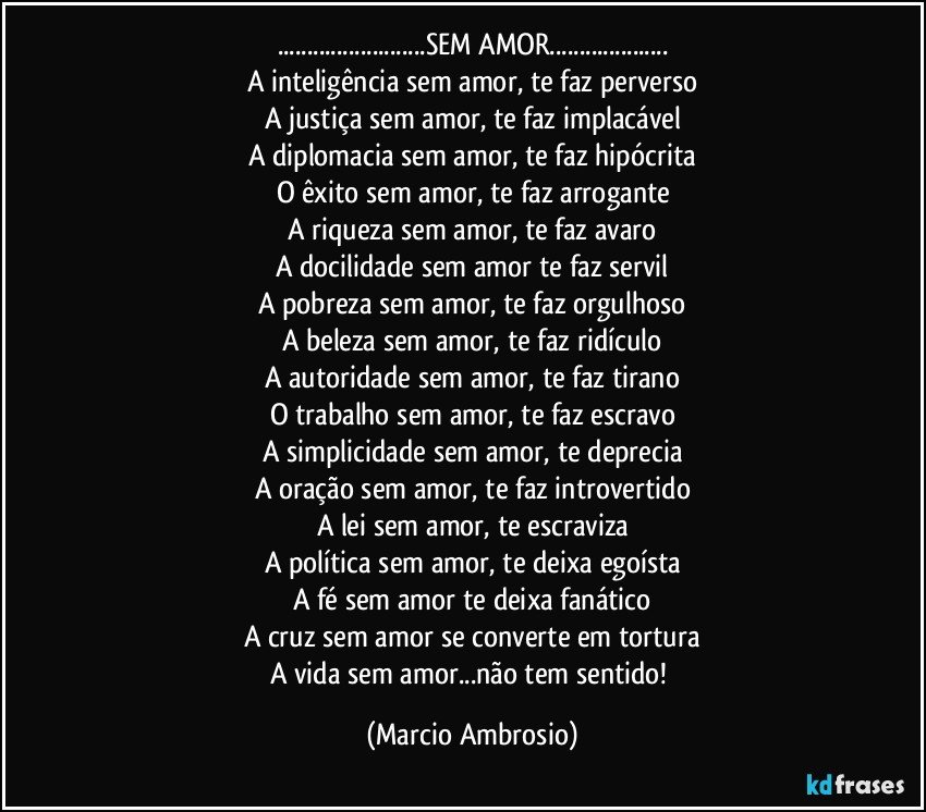 ...SEM AMOR...
A inteligência sem amor, te faz perverso
A justiça sem amor, te faz implacável
A diplomacia sem amor, te faz hipócrita
O êxito sem amor, te faz arrogante
A riqueza sem amor, te faz avaro
A docilidade sem amor te faz servil
A pobreza sem amor, te faz orgulhoso
A beleza sem amor, te faz ridículo
A autoridade sem amor, te faz tirano
O trabalho sem amor, te faz escravo
A simplicidade sem amor, te deprecia
A oração sem amor, te faz introvertido
A lei sem amor, te escraviza
A política sem amor, te deixa egoísta
A fé sem amor te deixa fanático
A cruz sem amor se converte em tortura
A vida sem amor...não tem sentido! (Marcio Ambrosio)