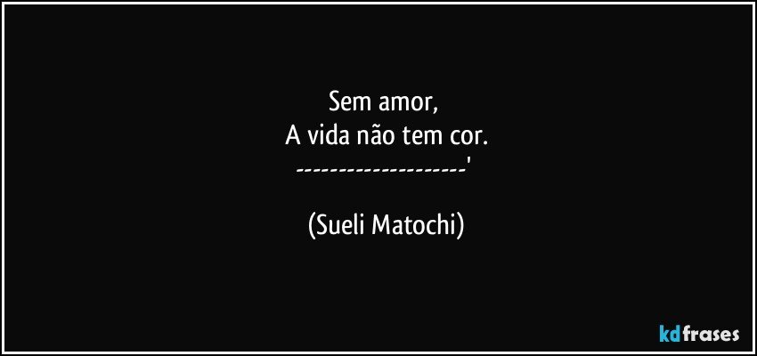 Sem amor, 
A vida não tem cor.
---' (Sueli Matochi)