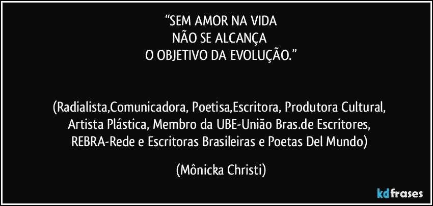 “SEM AMOR NA VIDA
NÃO SE ALCANÇA 
O OBJETIVO DA EVOLUÇÃO.”


(Radialista,Comunicadora, Poetisa,Escritora, Produtora Cultural, Artista Plástica, Membro da UBE-União Bras.de Escritores, REBRA-Rede e Escritoras Brasileiras e Poetas Del Mundo) (Mônicka Christi)