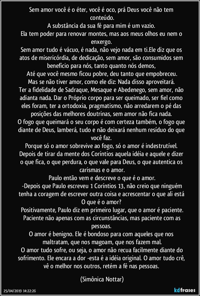 Sem amor você é o éter, você é oco, prá Deus você não tem conteúdo.
A substância da sua fé para mim é um vazio. 
Ela tem poder para renovar montes, mas aos meus olhos eu nem o enxergo. 
Sem amor tudo é vácuo, é nada, não vejo nada em ti.Ele diz que os atos de misericórdia, de dedicação, sem amor, são consumidos sem benefício para nós, tanto quanto nós demos, 
 Até que você mesmo ficou pobre, deu tanto que empobreceu. 
Mas se não tiver amor, como ele diz: Nada disso aproveitará. 
Ter a fidelidade de Sadraque, Mesaque e Abedenego, sem amor, não adianta nada. Dar o Próprio corpo para ser queimado, ser fiel como eles foram, ter a ortodoxia, pragmatismo, não arredarem o pé das posições das melhores doutrinas, sem amor não fica nada. 
O fogo que queimará o seu corpo é com certeza também, o fogo que diante de Deus, lamberá, tudo e não deixará nenhum resíduo do que você faz. 
Porque só o amor sobrevive ao fogo, só o amor é indestrutível. 
Depois de tirar da mente dos Coríntios aquela idéia e aquele  e dizer o que fica, o que perdura, o que vale para Deus, o que autentica os carismas e o amor.
Paulo então vem e descreve o que é o amor.
 -Depois que Paulo escreveu 1 Coríntios 13, não creio que ninguém tenha a coragem de escrever outra coisa e acrescentar o que ali está O que é o amor? 
Positivamente, Paulo diz em primeiro lugar, que o amor é paciente.
 Paciente não apenas com as circunstâncias, mas paciente com as pessoas. 
O amor é benigno. Ele é bondoso para com aqueles que nos maltratam, que nos magoam, que nos fazem mal.
 O amor tudo sofre, ou seja, o amor não recua facilmente diante do sofrimento. Ele encara a dor -esta é a idéia original. O amor tudo crê, vê o melhor nos outros, retém a fé nas pessoas. (Simônica Nottar)