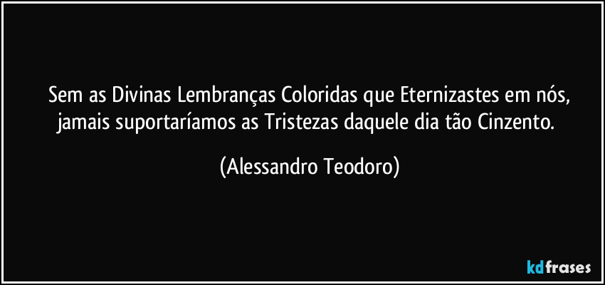 ⁠Sem as Divinas Lembranças Coloridas que Eternizastes em nós, jamais suportaríamos as Tristezas daquele dia tão Cinzento. (Alessandro Teodoro)