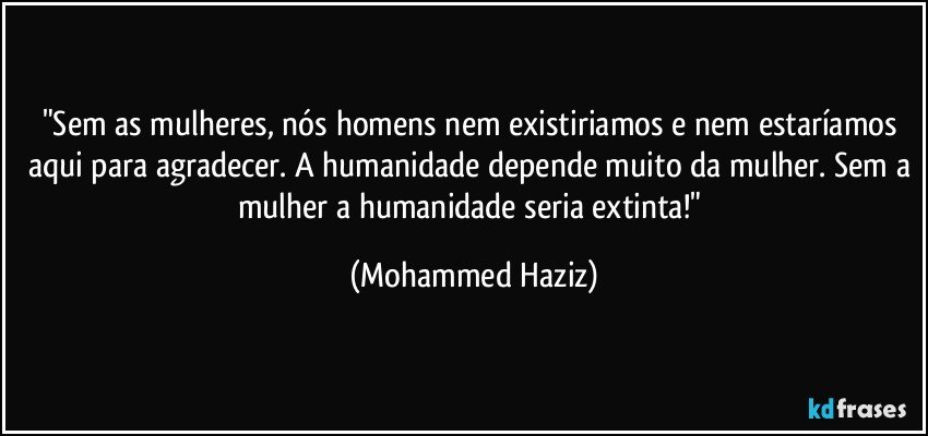 "Sem as mulheres, nós homens nem existiriamos e nem estaríamos aqui para agradecer. A humanidade depende muito da mulher. Sem a mulher a humanidade seria extinta!" (Mohammed Haziz)