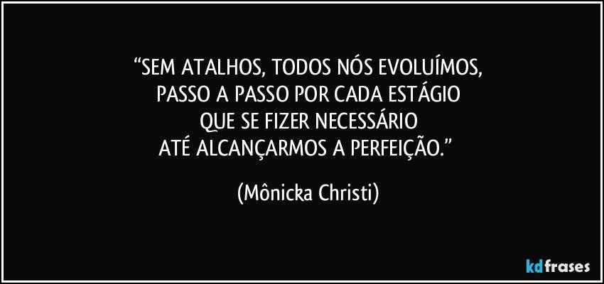 “SEM ATALHOS, TODOS NÓS EVOLUÍMOS,
PASSO A PASSO POR CADA ESTÁGIO
QUE SE FIZER NECESSÁRIO
ATÉ ALCANÇARMOS A PERFEIÇÃO.” (Mônicka Christi)