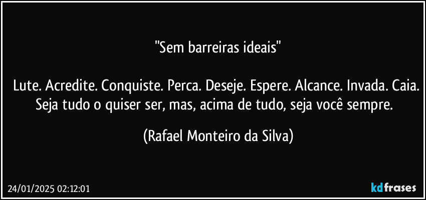 "Sem barreiras ideais"

Lute. Acredite. Conquiste. Perca. Deseje. Espere. Alcance. Invada. Caia. Seja tudo o quiser ser, mas, acima de tudo, seja você sempre.  (Rafael Monteiro da Silva)