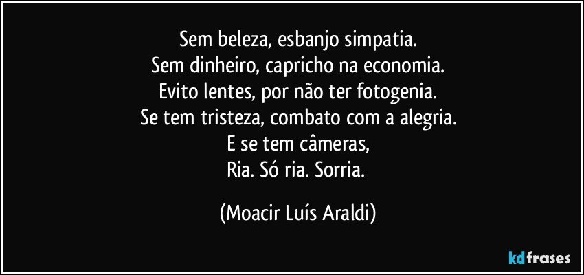 Sem beleza, esbanjo simpatia.
Sem dinheiro, capricho na economia.
Evito lentes, por não ter fotogenia.
Se tem tristeza, combato com a alegria.
E se tem câmeras,
Ria. Só ria. Sorria. (Moacir Luís Araldi)