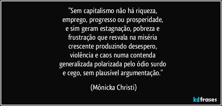 "Sem capitalismo não há riqueza, 
emprego, progresso ou prosperidade, 
e sim geram estagnação, pobreza e 
frustração que resvala na miséria 
crescente produzindo desespero, 
violência e caos numa contenda 
generalizada polarizada pelo ódio surdo 
e cego, sem plausível argumentação." (Mônicka Christi)