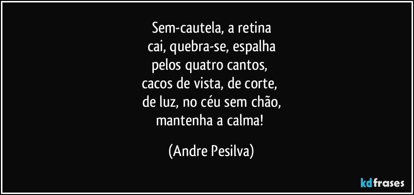 Sem-cautela, a retina
cai, quebra-se, espalha
pelos quatro cantos, 
cacos de vista, de corte, 
de luz, no céu sem chão,
mantenha a calma! (Andre Pesilva)