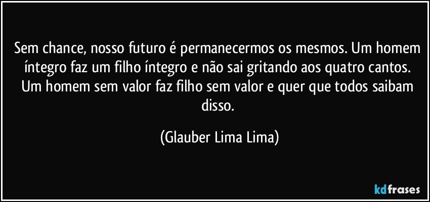 Sem chance, nosso futuro é permanecermos os mesmos. Um homem íntegro faz um filho íntegro e não sai gritando aos quatro cantos. Um homem sem valor faz filho sem valor e quer que todos saibam disso. (Glauber Lima Lima)