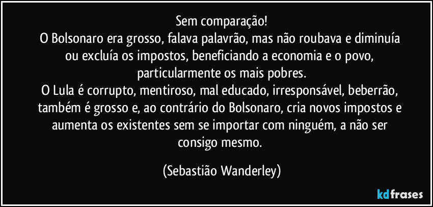 Sem comparação!
O Bolsonaro era grosso, falava palavrão, mas não roubava e diminuía ou excluía os impostos, beneficiando a economia e o povo, particularmente os mais pobres.
O Lula é corrupto, mentiroso, mal educado, irresponsável, beberrão, também é grosso e, ao contrário do Bolsonaro, cria novos impostos e aumenta os existentes sem se importar com ninguém, a não ser consigo mesmo. (Sebastião Wanderley)