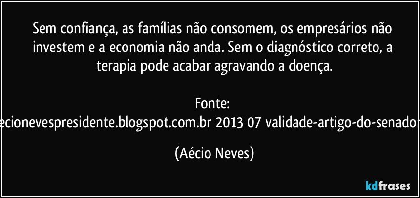 Sem confiança, as famílias não consomem, os empresários não investem e a economia não anda. Sem o diagnóstico correto, a terapia pode acabar agravando a doença.

Fonte: http://queremosaecionevespresidente.blogspot.com.br/2013/07/validade-artigo-do-senador-aecio-neves.html (Aécio Neves)