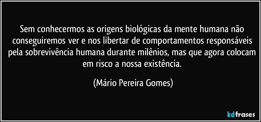 Sem conhecermos as origens biológicas da mente humana não conseguiremos ver e nos libertar de comportamentos responsáveis pela sobrevivência humana durante milênios, mas que agora colocam em risco a nossa existência. (Mário Pereira Gomes)