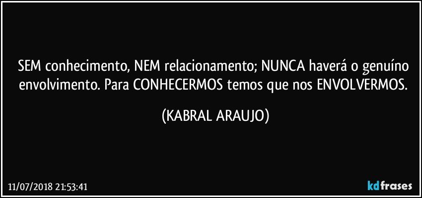 SEM conhecimento, NEM relacionamento; NUNCA haverá o genuíno envolvimento. Para CONHECERMOS temos que nos ENVOLVERMOS. (KABRAL ARAUJO)